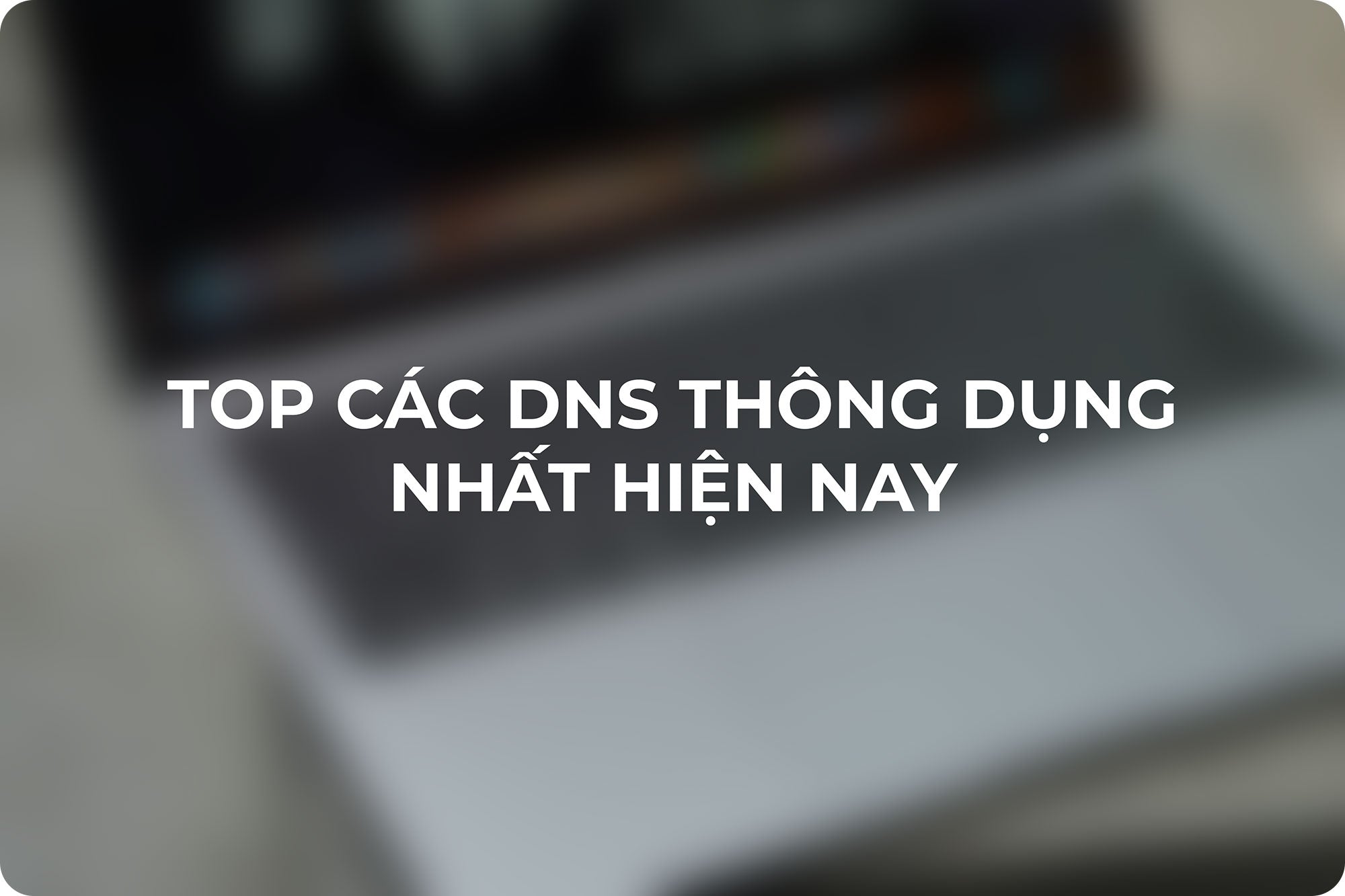 Một số DNS tốt nhất và thông dụng mà bạn nên sử dụng